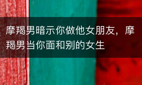 摩羯男暗示你做他女朋友，摩羯男当你面和别的女生