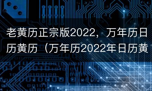 老黄历正宗版2022，万年历日历黄历（万年历2022年日历黄历表）