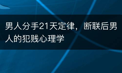 男人分手21天定律，断联后男人的犯贱心理学