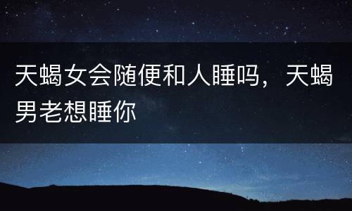 天蝎女会随便和人睡吗，天蝎男老想睡你