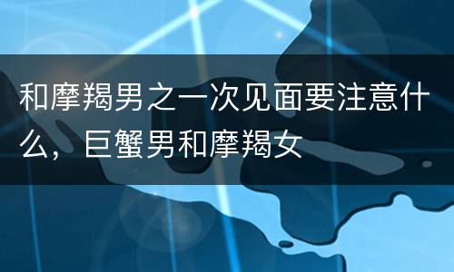 和摩羯男之一次见面要注意什么，巨蟹男和摩羯女