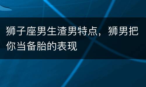 狮子座男生渣男特点，狮男把你当备胎的表现
