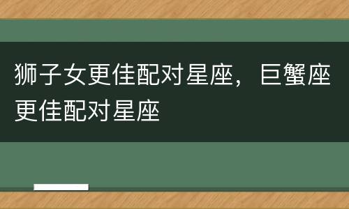 狮子女更佳配对星座，巨蟹座更佳配对星座