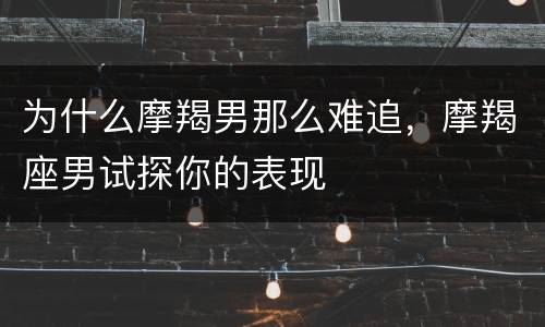 为什么摩羯男那么难追，摩羯座男试探你的表现