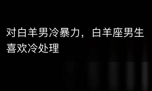 对白羊男冷暴力，白羊座男生喜欢冷处理