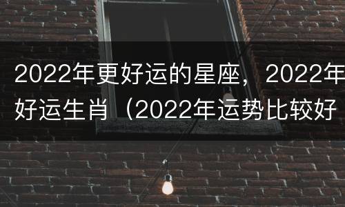 2022年更好运的星座，2022年好运生肖（2022年运势比较好的生肖）