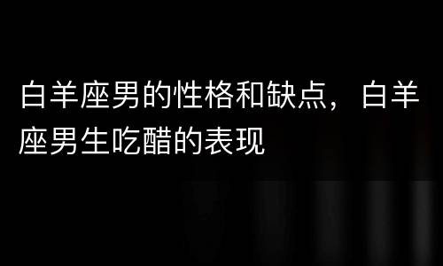 白羊座男的性格和缺点，白羊座男生吃醋的表现