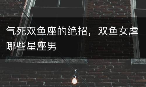 气死双鱼座的绝招，双鱼女虐哪些星座男