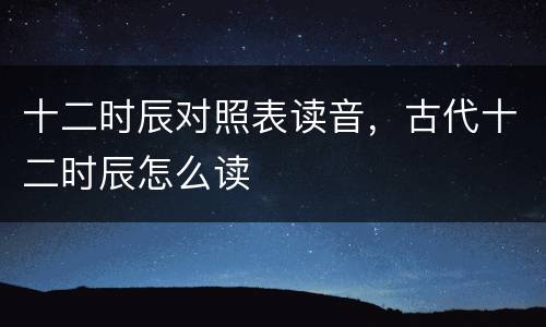 十二时辰对照表读音，古代十二时辰怎么读