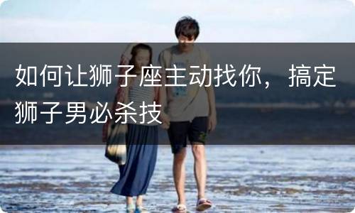 如何让狮子座主动找你，搞定狮子男必杀技
