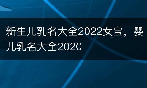 新生儿乳名大全2022女宝，婴儿乳名大全2020
