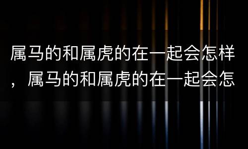 属马的和属虎的在一起会怎样，属马的和属虎的在一起会怎样2020