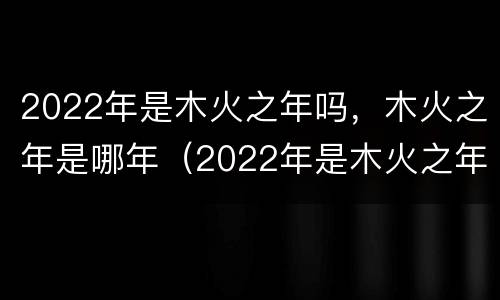 2022年是木火之年吗，木火之年是哪年（2022年是木火之年吗,木火之年是哪年）