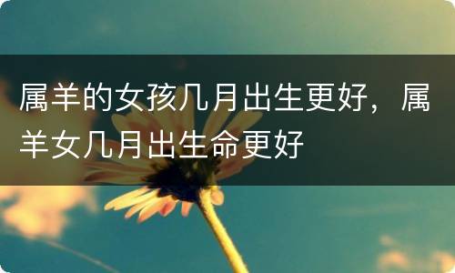 属羊的女孩几月出生更好，属羊女几月出生命更好