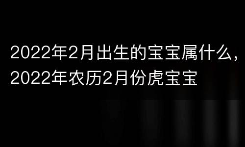 2022年2月出生的宝宝属什么，2022年农历2月份虎宝宝