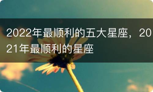 2022年最顺利的五大星座，2021年最顺利的星座