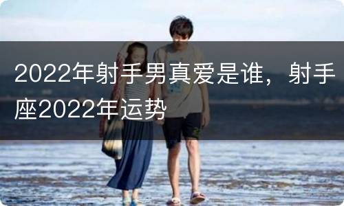 2022年射手男真爱是谁，射手座2022年运势