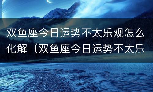 双鱼座今日运势不太乐观怎么化解（双鱼座今日运势不太乐观怎么化解呢）