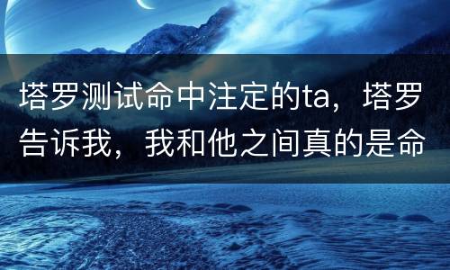塔罗测试命中注定的ta，塔罗告诉我，我和他之间真的是命中注定的一对，欣