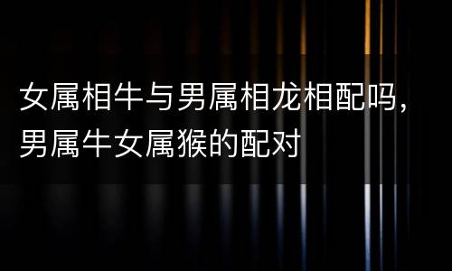 女属相牛与男属相龙相配吗，男属牛女属猴的配对