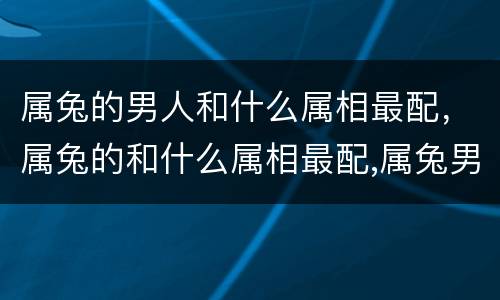 属兔的男人和什么属相最配，属兔的和什么属相最配,属兔男的和什