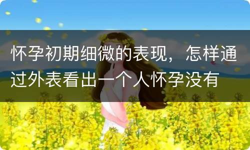 怀孕初期细微的表现，怎样通过外表看出一个人怀孕没有