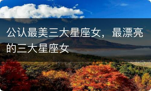 公认最美三大星座女，最漂亮的三大星座女