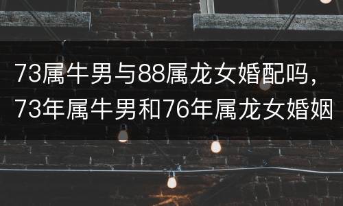 73属牛男与88属龙女婚配吗，73年属牛男和76年属龙女婚姻相配吗？