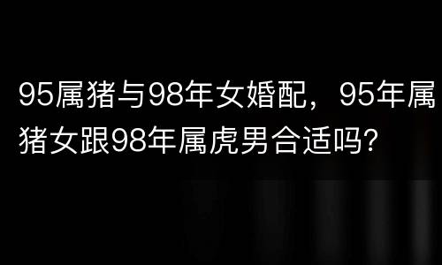 95属猪与98年女婚配，95年属猪女跟98年属虎男合适吗？