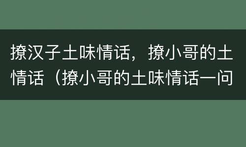 撩汉子土味情话，撩小哥的土情话（撩小哥的土味情话一问一答）
