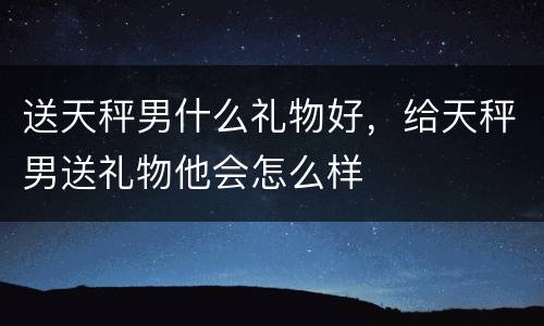 送天秤男什么礼物好，给天秤男送礼物他会怎么样