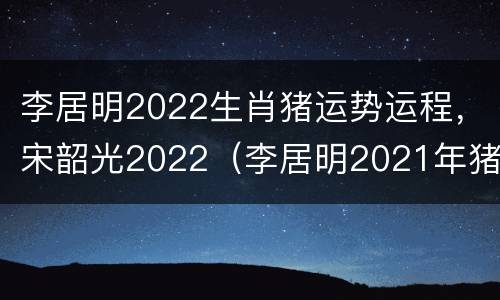 李居明2022生肖猪运势运程，宋韶光2022（李居明2021年猪生肖运势）