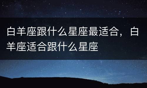 白羊座跟什么星座最适合，白羊座适合跟什么星座
