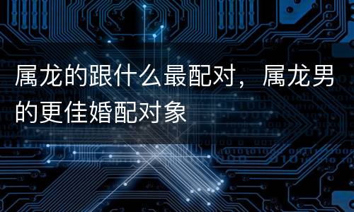 属龙的跟什么最配对，属龙男的更佳婚配对象