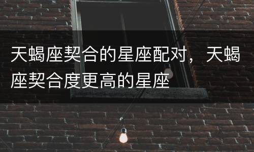 天蝎座契合的星座配对，天蝎座契合度更高的星座