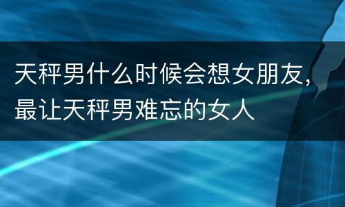天秤男什么时候会想女朋友，最让天秤男难忘的女人