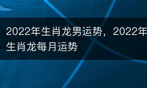 2022年生肖龙男运势，2022年生肖龙每月运势