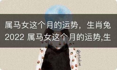 属马女这个月的运势，生肖兔2022 属马女这个月的运势,生肖兔2022年怎么样