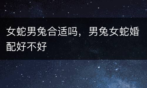 女蛇男兔合适吗，男兔女蛇婚配好不好