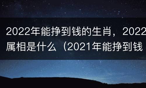 2022年能挣到钱的生肖，2022属相是什么（2021年能挣到钱的生肖）