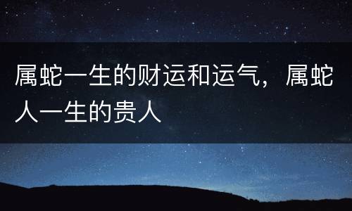 属蛇一生的财运和运气，属蛇人一生的贵人