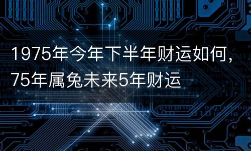 1975年今年下半年财运如何，75年属兔未来5年财运