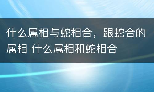 什么属相与蛇相合，跟蛇合的属相 什么属相和蛇相合