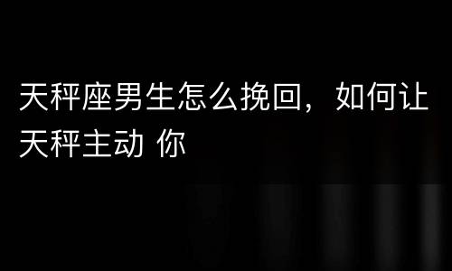 天秤座男生怎么挽回，如何让天秤主动 你