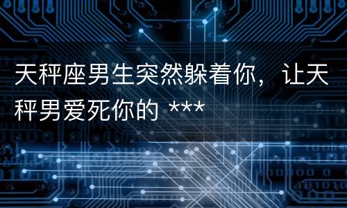 天秤座男生突然躲着你，让天秤男爱死你的 ***