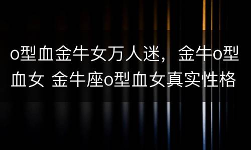 o型血金牛女万人迷，金牛o型血女 金牛座o型血女真实性格
