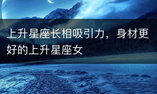 上升星座长相吸引力，身材更好的上升星座女