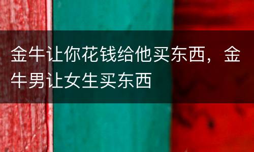 金牛让你花钱给他买东西，金牛男让女生买东西