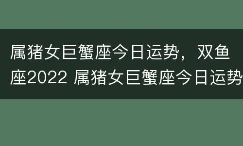 属猪女巨蟹座今日运势，双鱼座2022 属猪女巨蟹座今日运势,双鱼座2022年的运势