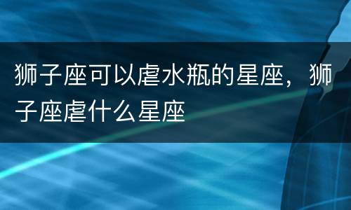狮子座可以虐水瓶的星座，狮子座虐什么星座